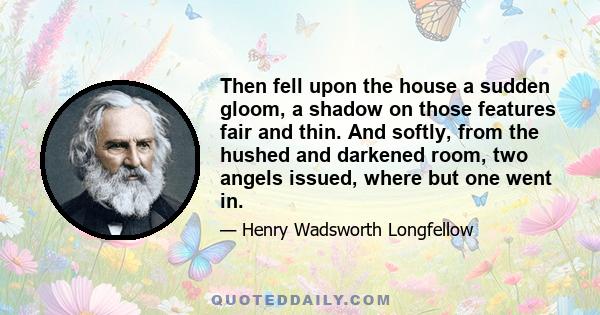 Then fell upon the house a sudden gloom, a shadow on those features fair and thin. And softly, from the hushed and darkened room, two angels issued, where but one went in.