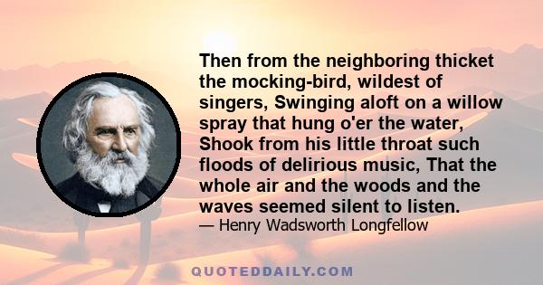 Then from the neighboring thicket the mocking-bird, wildest of singers, Swinging aloft on a willow spray that hung o'er the water, Shook from his little throat such floods of delirious music, That the whole air and the