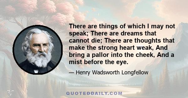 There are things of which I may not speak; There are dreams that cannot die; There are thoughts that make the strong heart weak, And bring a pallor into the cheek, And a mist before the eye.