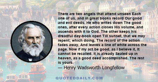 There are two angels that attend unseen Each one of us, and in great books record Our good and evil deeds. He who writes down The good ones, after every action closes His volume, and ascends with it to God. The other