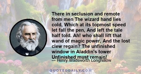 There in seclusion and remote from men The wizard hand lies cold, Which at its topmost speed let fall the pen, And left the tale half told. Ah! who shall lift that wand of magic power, And the lost clew regain? The