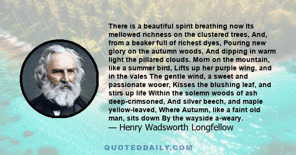 There is a beautiful spirit breathing now Its mellowed richness on the clustered trees, And, from a beaker full of richest dyes, Pouring new glory on the autumn woods, And dipping in warm light the pillared clouds. Morn 