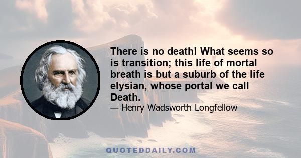 There is no death! What seems so is transition; this life of mortal breath is but a suburb of the life elysian, whose portal we call Death.