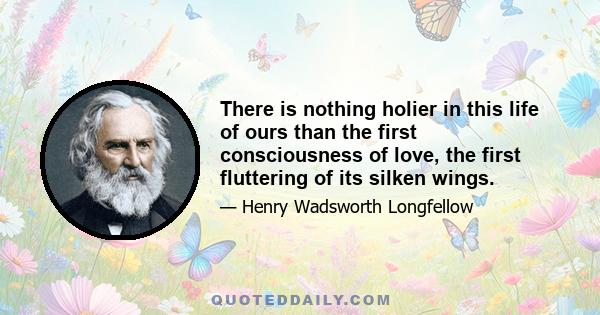 There is nothing holier in this life of ours than the first consciousness of love, the first fluttering of its silken wings.