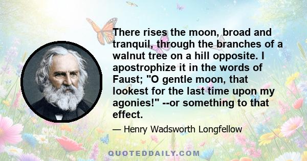 There rises the moon, broad and tranquil, through the branches of a walnut tree on a hill opposite. I apostrophize it in the words of Faust; O gentle moon, that lookest for the last time upon my agonies! --or something