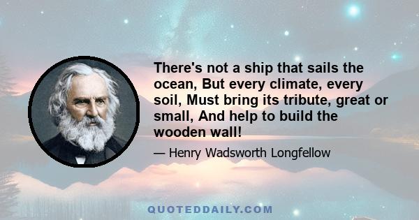 There's not a ship that sails the ocean, But every climate, every soil, Must bring its tribute, great or small, And help to build the wooden wall!