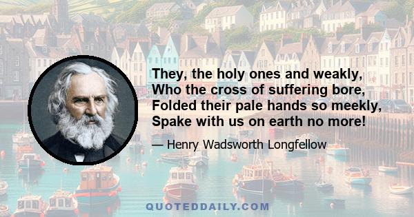 They, the holy ones and weakly, Who the cross of suffering bore, Folded their pale hands so meekly, Spake with us on earth no more!