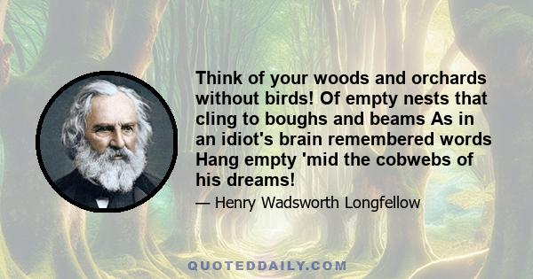 Think of your woods and orchards without birds! Of empty nests that cling to boughs and beams As in an idiot's brain remembered words Hang empty 'mid the cobwebs of his dreams!