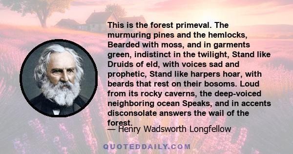 This is the forest primeval. The murmuring pines and the hemlocks, Bearded with moss, and in garments green, indistinct in the twilight, Stand like Druids of eld, with voices sad and prophetic, Stand like harpers hoar,