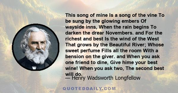 This song of mine Is a song of the vine To be sung by the glowing embers Of wayside inns, When the rain begins To darken the drear Novembers. and For the richest and best Is the wind of the West That grows by the