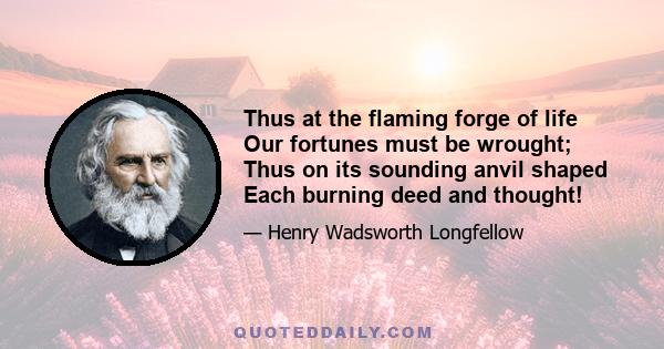 Thus at the flaming forge of life Our fortunes must be wrought; Thus on its sounding anvil shaped Each burning deed and thought!