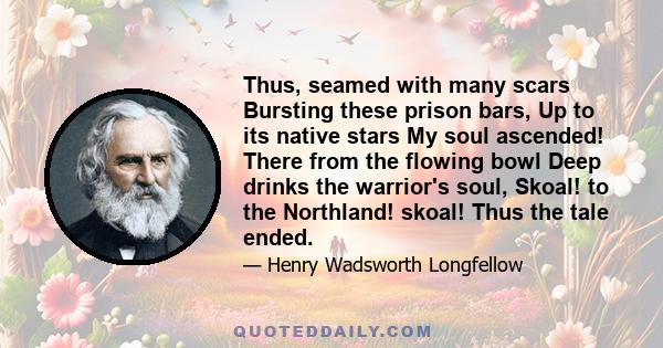 Thus, seamed with many scars Bursting these prison bars, Up to its native stars My soul ascended! There from the flowing bowl Deep drinks the warrior's soul, Skoal! to the Northland! skoal! Thus the tale ended.