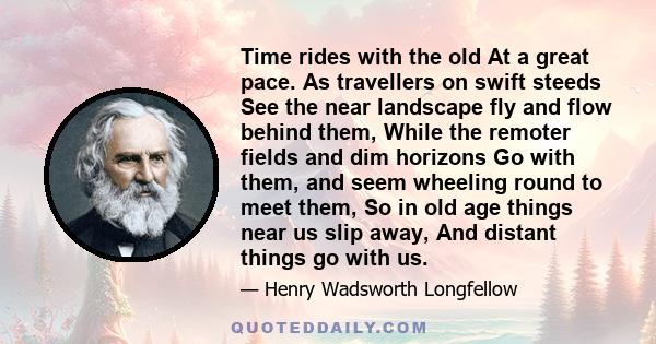 Time rides with the old At a great pace. As travellers on swift steeds See the near landscape fly and flow behind them, While the remoter fields and dim horizons Go with them, and seem wheeling round to meet them, So in 