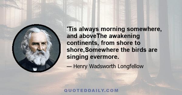 'Tis always morning somewhere, and aboveThe awakening continents, from shore to shore,Somewhere the birds are singing evermore.