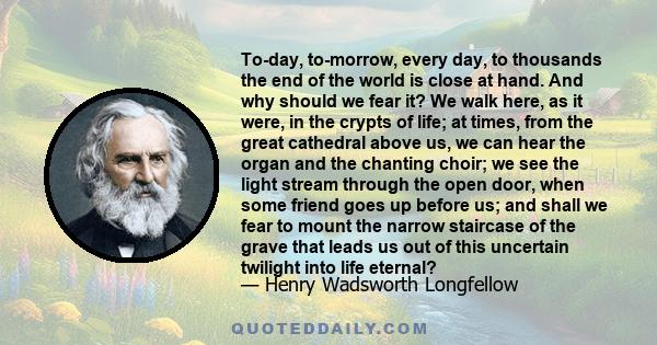 To-day, to-morrow, every day, to thousands the end of the world is close at hand. And why should we fear it? We walk here, as it were, in the crypts of life; at times, from the great cathedral above us, we can hear the