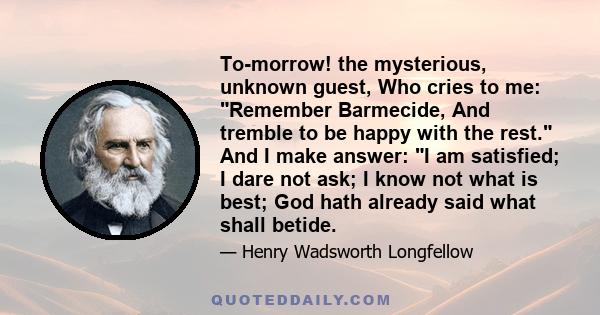 To-morrow! the mysterious, unknown guest, Who cries to me: Remember Barmecide, And tremble to be happy with the rest. And I make answer: I am satisfied; I dare not ask; I know not what is best; God hath already said