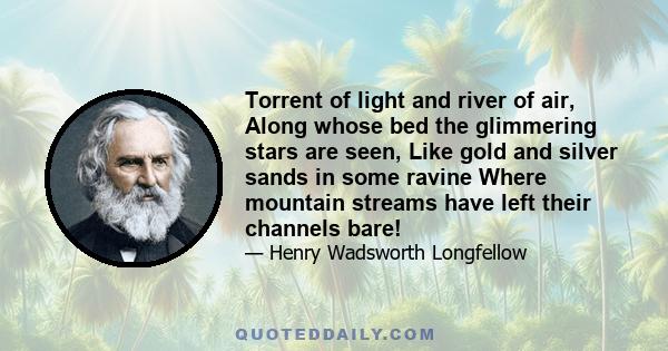 Torrent of light and river of air, Along whose bed the glimmering stars are seen, Like gold and silver sands in some ravine Where mountain streams have left their channels bare!