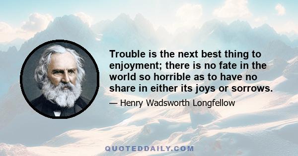 Trouble is the next best thing to enjoyment; there is no fate in the world so horrible as to have no share in either its joys or sorrows.