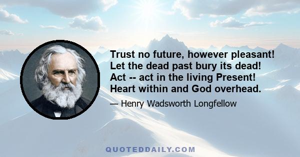 Trust no future, however pleasant! Let the dead past bury its dead! Act -- act in the living Present! Heart within and God overhead.