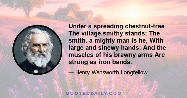 Under a spreading chestnut-tree The village smithy stands; The smith, a mighty man is he, With large and sinewy hands; And the muscles of his brawny arms Are strong as iron bands.