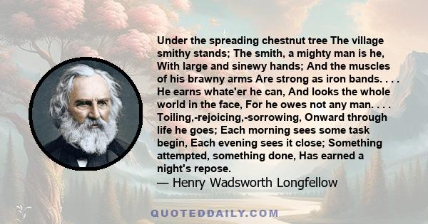 Under the spreading chestnut tree The village smithy stands; The smith, a mighty man is he, With large and sinewy hands; And the muscles of his brawny arms Are strong as iron bands. . . . He earns whate'er he can, And