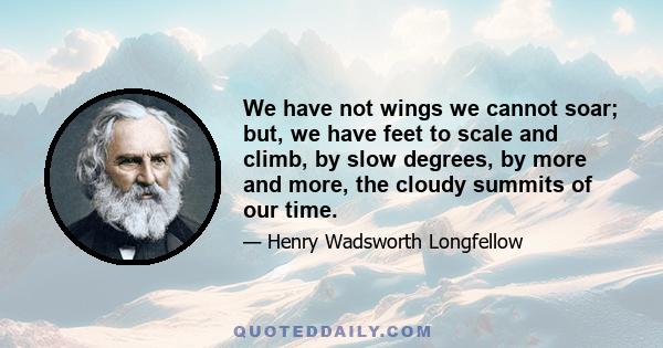 We have not wings we cannot soar; but, we have feet to scale and climb, by slow degrees, by more and more, the cloudy summits of our time.