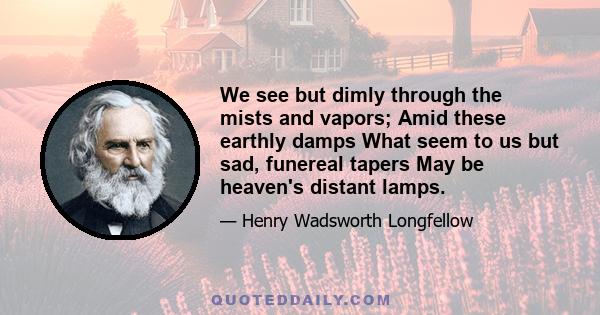 We see but dimly through the mists and vapors; Amid these earthly damps What seem to us but sad, funereal tapers May be heaven's distant lamps.