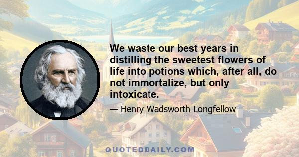 We waste our best years in distilling the sweetest flowers of life into potions which, after all, do not immortalize, but only intoxicate.