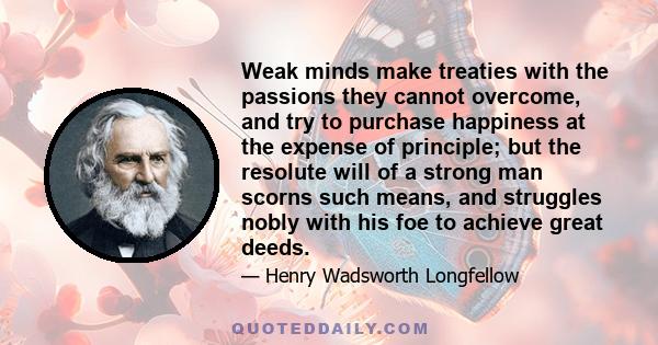 Weak minds make treaties with the passions they cannot overcome, and try to purchase happiness at the expense of principle; but the resolute will of a strong man scorns such means, and struggles nobly with his foe to