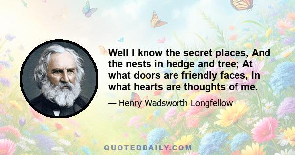 Well I know the secret places, And the nests in hedge and tree; At what doors are friendly faces, In what hearts are thoughts of me.