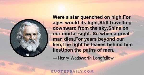 Were a star quenched on high,For ages would its light,Still travelling downward from the sky,Shine on our mortal sight. So when a great man dies,For years beyond our ken,The light he leaves behind him liesUpon the paths 