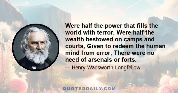 Were half the power that fills the world with terror, Were half the wealth bestowed on camps and courts, Given to redeem the human mind from error, There were no need of arsenals or forts.