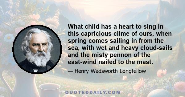 What child has a heart to sing in this capricious clime of ours, when spring comes sailing in from the sea, with wet and heavy cloud-sails and the misty pennon of the east-wind nailed to the mast.