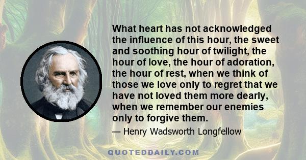 What heart has not acknowledged the influence of this hour, the sweet and soothing hour of twilight, the hour of love, the hour of adoration, the hour of rest, when we think of those we love only to regret that we have