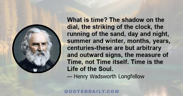 What is time? The shadow on the dial, the striking of the clock, the running of the sand, day and night, summer and winter, months, years, centuries-these are but arbitrary and outward signs, the measure of Time, not