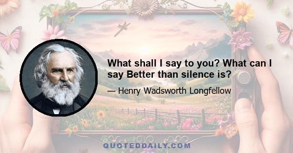 What shall I say to you? What can I say Better than silence is?