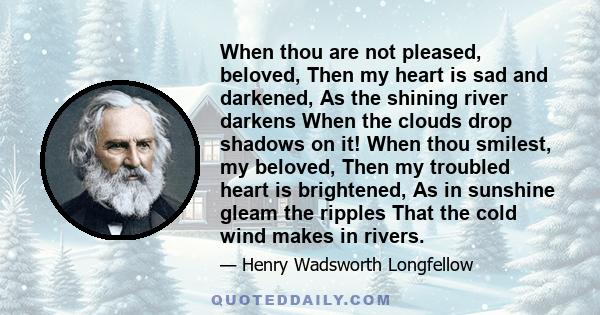 When thou are not pleased, beloved, Then my heart is sad and darkened, As the shining river darkens When the clouds drop shadows on it! When thou smilest, my beloved, Then my troubled heart is brightened, As in sunshine 