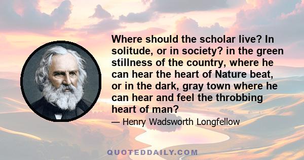 Where should the scholar live? In solitude, or in society? in the green stillness of the country, where he can hear the heart of Nature beat, or in the dark, gray town where he can hear and feel the throbbing heart of