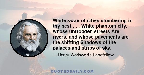 White swan of cities slumbering in thy nest . . . White phantom city, whose untrodden streets Are rivers, and whose pavements are the shifting Shadows of the palaces and strips of sky.