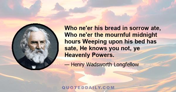 Who ne'er his bread in sorrow ate, Who ne'er the mournful midnight hours Weeping upon his bed has sate, He knows you not, ye Heavenly Powers.