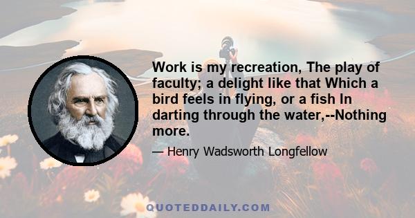 Work is my recreation, The play of faculty; a delight like that Which a bird feels in flying, or a fish In darting through the water,--Nothing more.