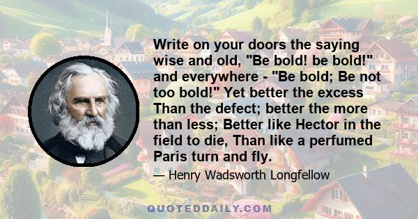 Write on your doors the saying wise and old, Be bold! be bold! and everywhere - Be bold; Be not too bold! Yet better the excess Than the defect; better the more than less; Better like Hector in the field to die, Than