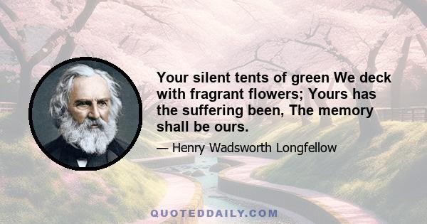 Your silent tents of green We deck with fragrant flowers; Yours has the suffering been, The memory shall be ours.