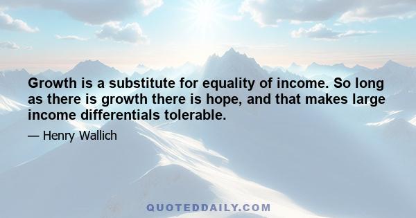 Growth is a substitute for equality of income. So long as there is growth there is hope, and that makes large income differentials tolerable.