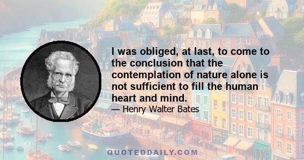 I was obliged, at last, to come to the conclusion that the contemplation of nature alone is not sufficient to fill the human heart and mind.