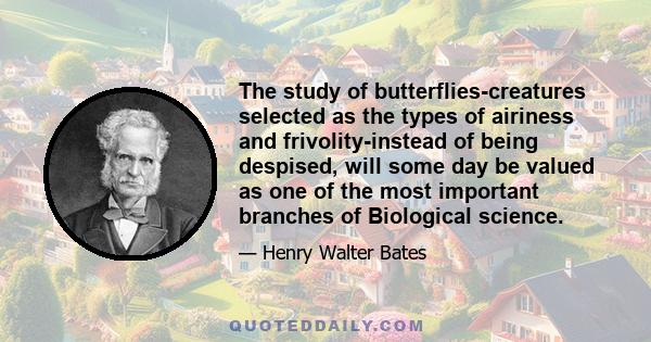 The study of butterflies-creatures selected as the types of airiness and frivolity-instead of being despised, will some day be valued as one of the most important branches of Biological science.