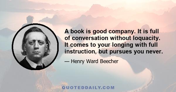 A book is good company. It is full of conversation without loquacity. It comes to your longing with full instruction, but pursues you never.