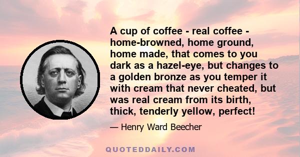 A cup of coffee - real coffee - home-browned, home ground, home made, that comes to you dark as a hazel-eye, but changes to a golden bronze as you temper it with cream that never cheated, but was real cream from its