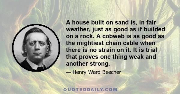 A house built on sand is, in fair weather, just as good as if builded on a rock. A cobweb is as good as the mightiest chain cable when there is no strain on it. It is trial that proves one thing weak and another strong.