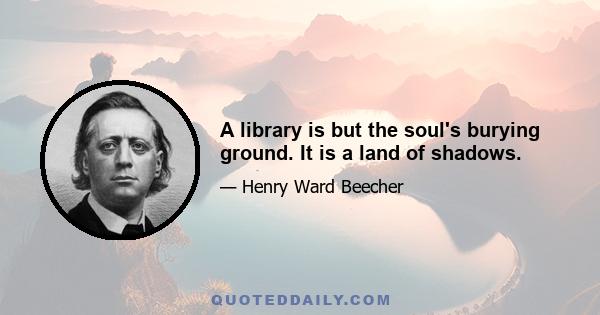 A library is but the soul's burying ground. It is a land of shadows.